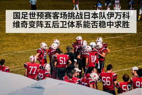 国足世预赛客场挑战日本队伊万科维奇变阵五后卫体系能否稳中求胜